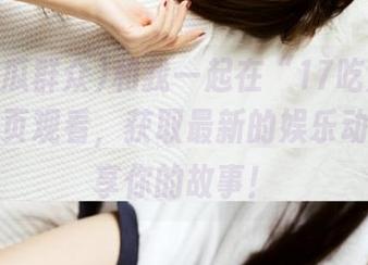 和我一起在“17吃瓜群众网”首页观看，获取最新的娱乐动态，分享你的故事！