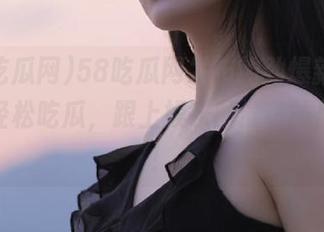58吃瓜网发布的劲爆新闻，让你轻松吃瓜，跟上娱乐圈最热的风向标！