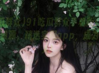 91吃瓜群众手机版：掌握最新吃瓜资源，精选实用app，成为信息达人！