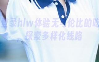 登录hlw体验无与伦比的吃瓜乐趣，探索多样化线路