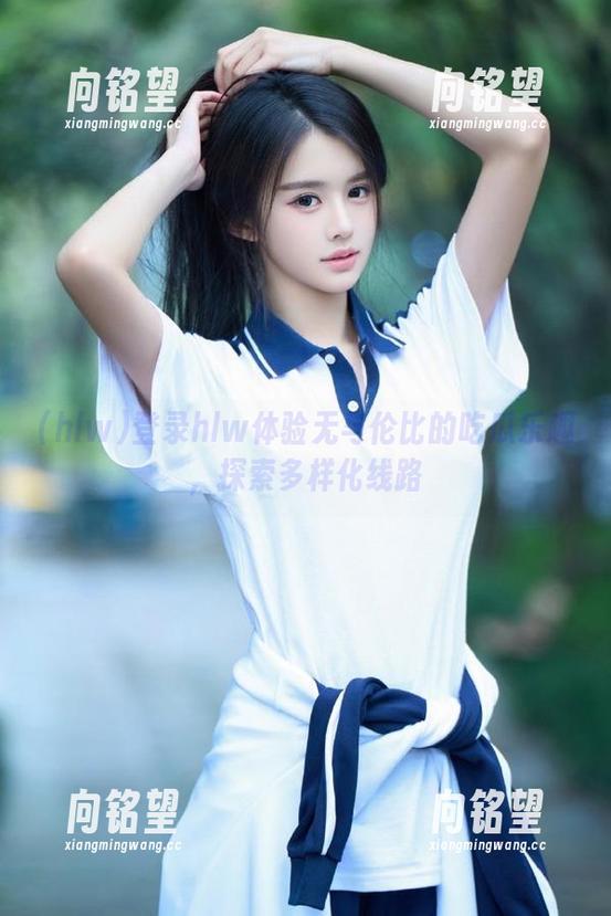 hlw 登录hlw体验无与伦比的吃瓜乐趣,探索多样化线路
