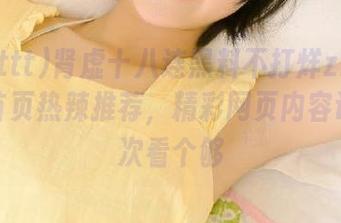 肾虚十八连黑料不打烊zzzttt网站首页热辣推荐，精彩网页内容让你一次看个够