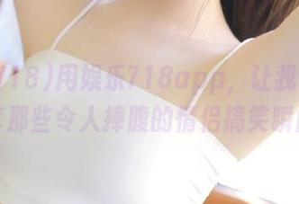 用娱乐718app，让我和女友分享那些令人捧腹的情侣搞笑瞬间！