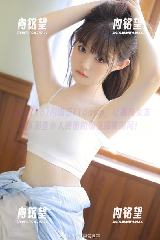 用娱乐718app，让我和女友分享那些令人捧腹的情侣搞笑瞬间！