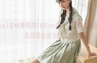 在线看黑料166su黑料，了解明星的秘密生活，吃瓜群众速来围观！