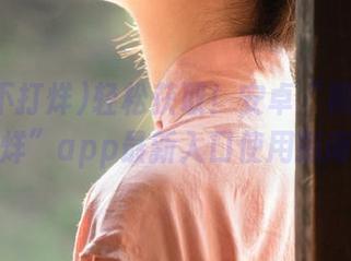 轻松获取！安卓“黑料不打烊”app最新入口使用指南